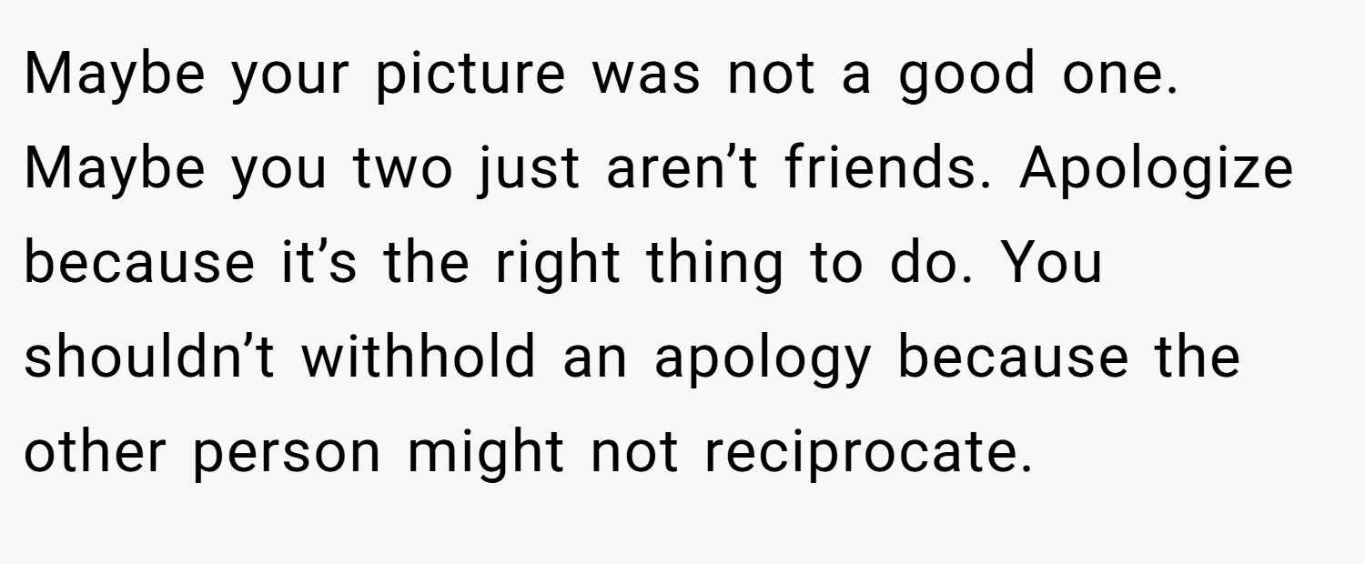 Maybe your picture was not a good one. Maybe you two just aren’t friends. Apologize because it’s the right thing to do. You shouldn’t withhold an apology because the other person might not reciprocate.