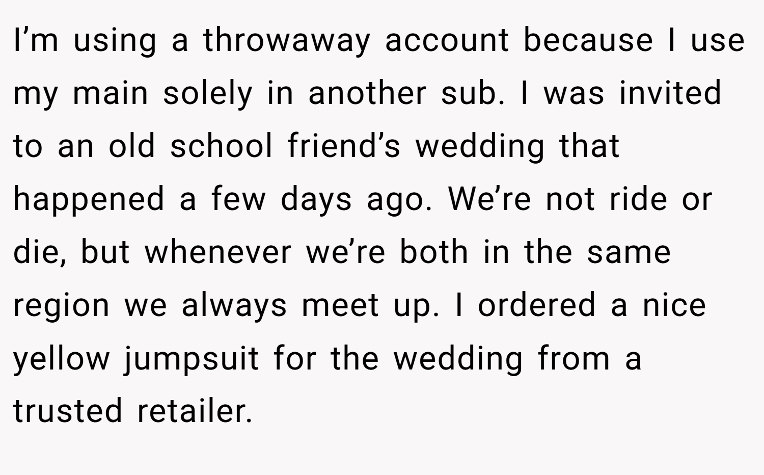 I’m using a throwaway account because I use my main solely in another sub. I was invited to an old school friend’s wedding that happened a few days ago. We’re not ride or die, but whenever we’re both in the same region we always meet up. I ordered a nice yellow jumpsuit for the wedding from a trusted retailer.