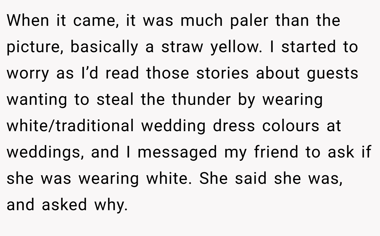 When it came, it was much paler than the picture, basically a straw yellow. I started to worry as I’d read those stories about guests wanting to steal the thunder by wearing white/traditional wedding dress colours at weddings, and I messaged my friend to ask if she was wearing white. She said she was, and asked why.