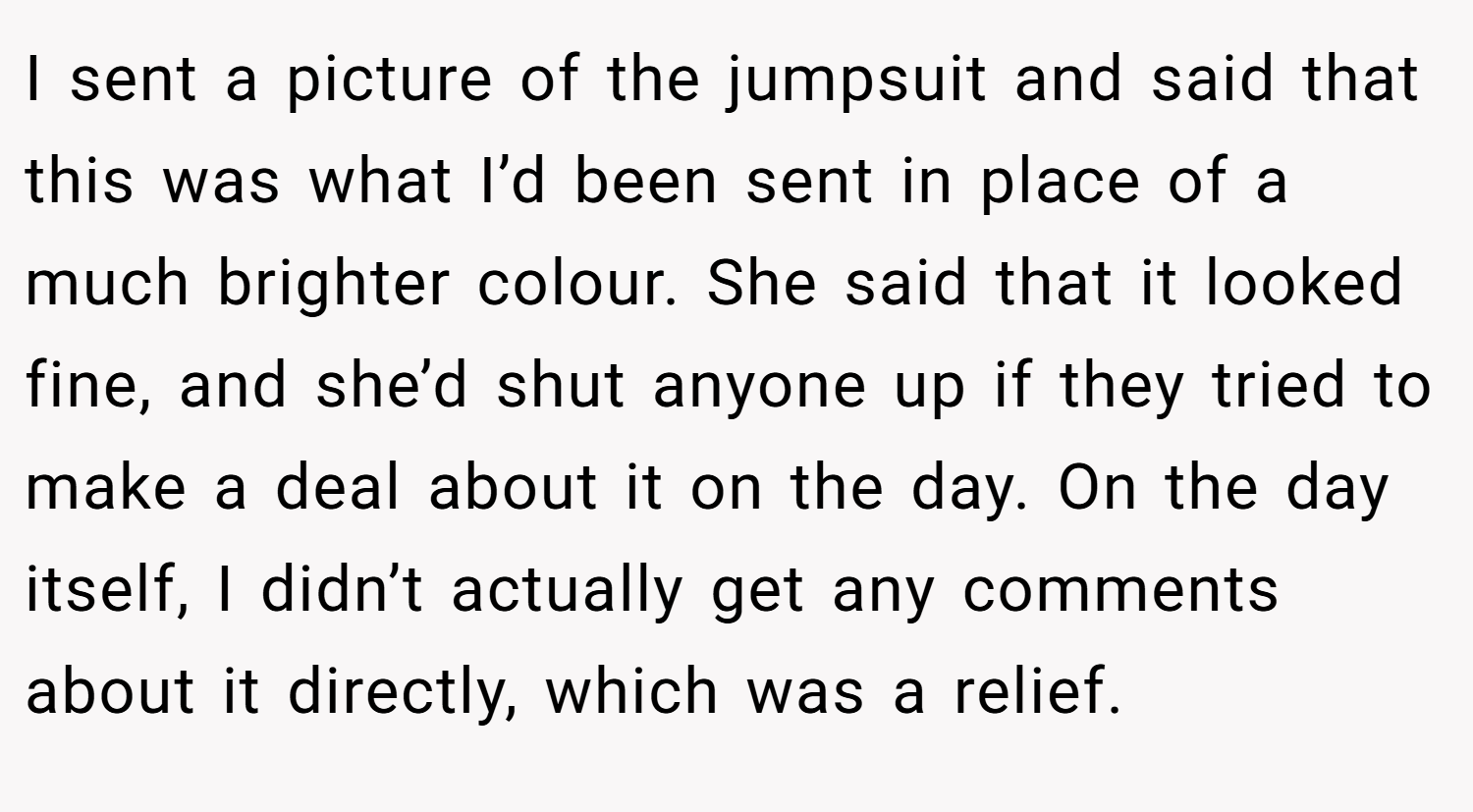 I sent a picture of the jumpsuit and said that this was what I’d been sent in place of a much brighter colour. She said that it looked fine, and she’d shut anyone up if they tried to make a deal about it on the day. On the day itself, I didn’t actually get any comments about it directly, which was a relief.