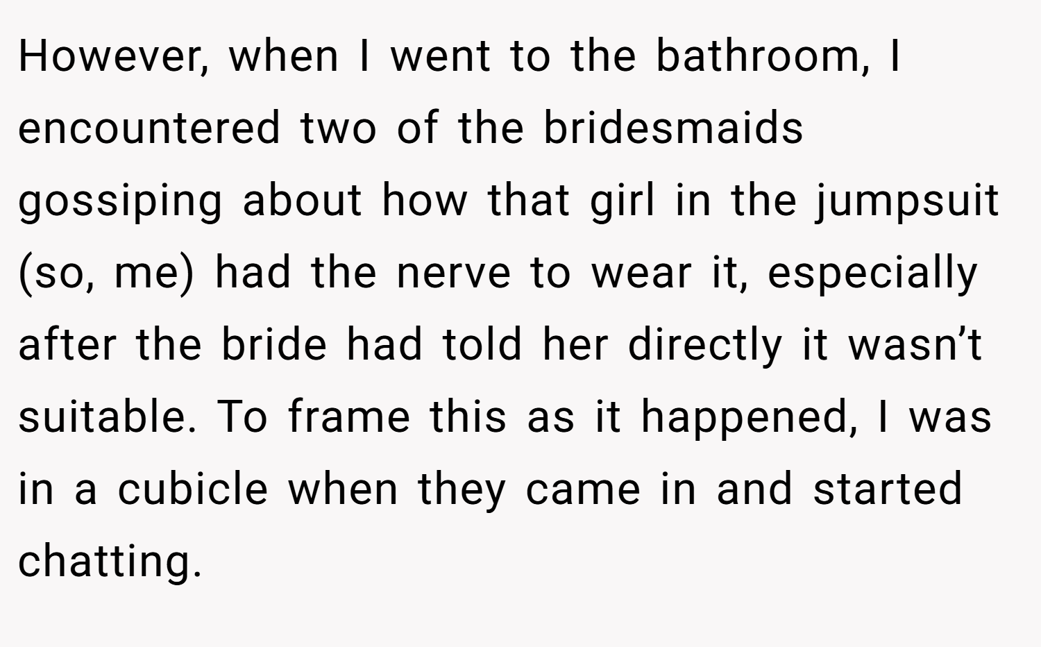 However, when I went to the bathroom, I encountered two of the bridesmaids gossiping about how that girl in the jumpsuit (so, me) had the nerve to wear it, especially after the bride had told her directly it wasn’t suitable. To frame this as it happened, I was in a cubicle when they came in and started chatting.