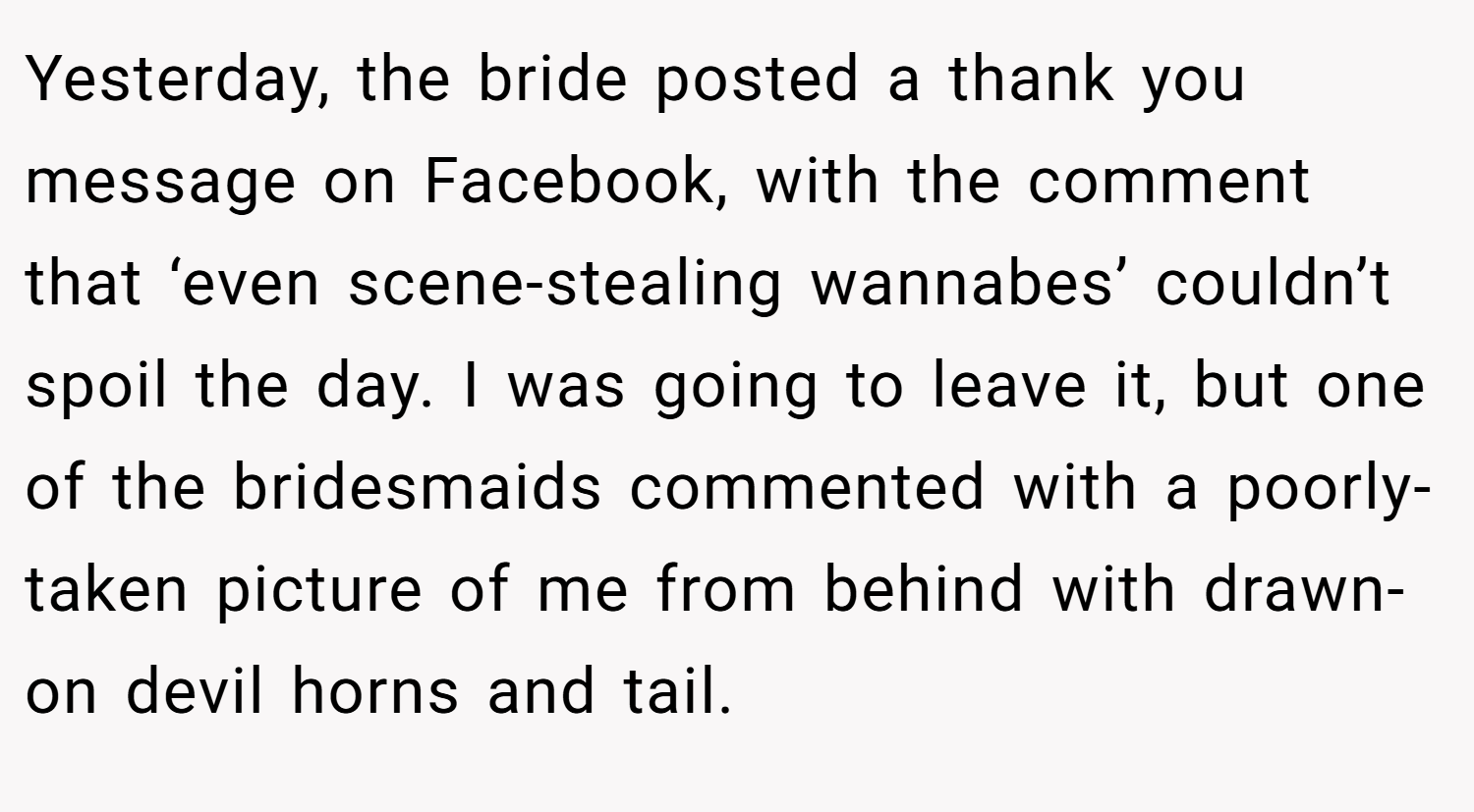 Yesterday, the bride posted a thank you message on Facebook, with the comment that ‘even scene-stealing wannabes’ couldn’t spoil the day. I was going to leave it, but one of the bridesmaids commented with a poorly-taken picture of me from behind with drawn-on devil horns and tail.