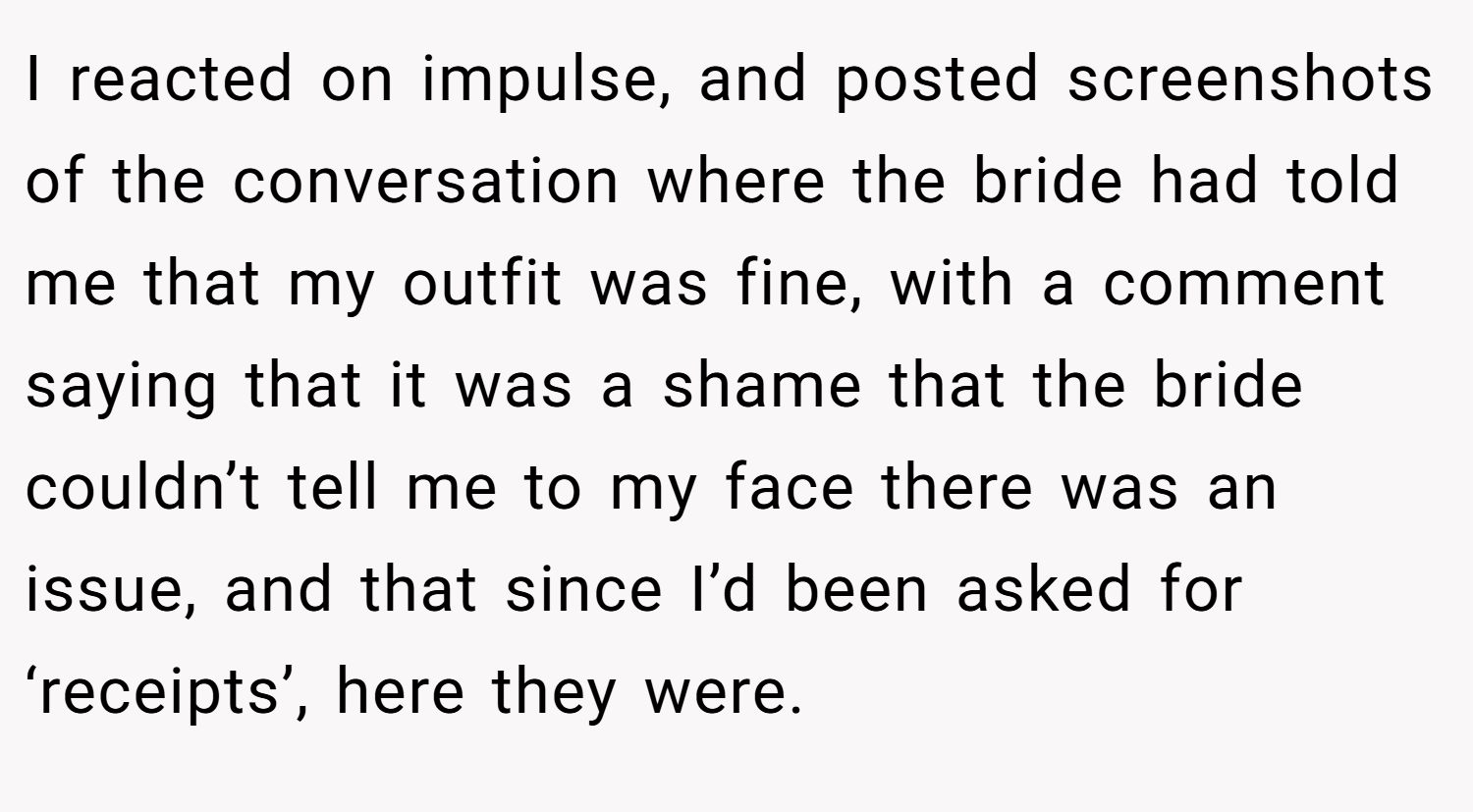 I reacted on impulse, and posted screenshots of the conversation where the bride had told me that my outfit was fine, with a comment saying that it was a shame that the bride couldn’t tell me to my face there was an issue, and that since I’d been asked for ‘receipts’, here they were.