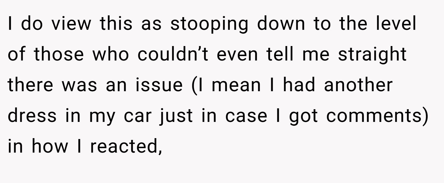 I do view this as stooping down to the level of those who couldn’t even tell me straight there was an issue (I mean I had another dress in my car just in case I got comments) in how I reacted,