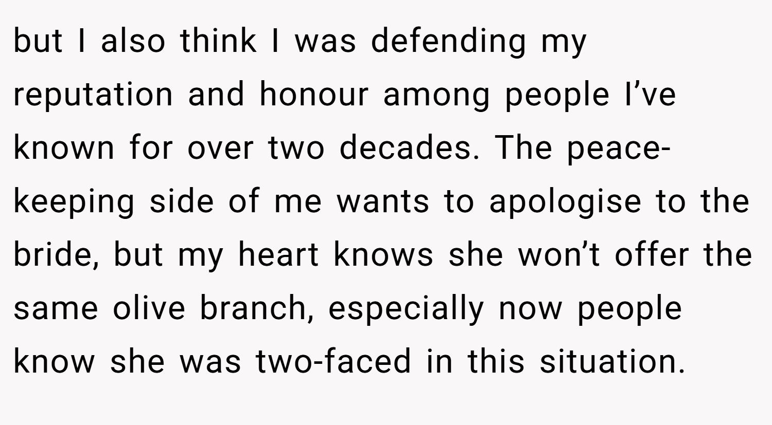 but I also think I was defending my reputation and honour among people I’ve known for over two decades. The peace-keeping side of me wants to apologise to the bride, but my heart knows she won’t offer the same olive branch, especially now people know she was two-faced in this situation.