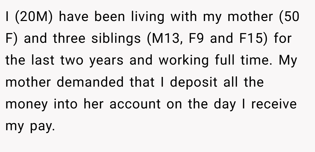 I (20M) have been living with my mother (50 F) and three siblings (M13, F9 and F15) for the last two years and working full time. My mother demanded that I deposit all the money into her account on the day I receive my pay.