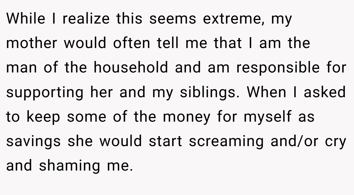 While I realize this seems extreme, my mother would often tell me that I am the man of the household and am responsible for supporting her and my siblings. When I asked to keep some of the money for myself as savings she would start screaming and/or cry and shaming me.