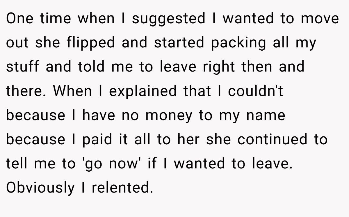 One time when I suggested I wanted to move out she flipped and started packing all my stuff and told me to leave right then and there. When I explained that I couldn't because I have no money to my name because I paid it all to her she continued to tell me to 'go now' if I wanted to leave. Obviously I relented.