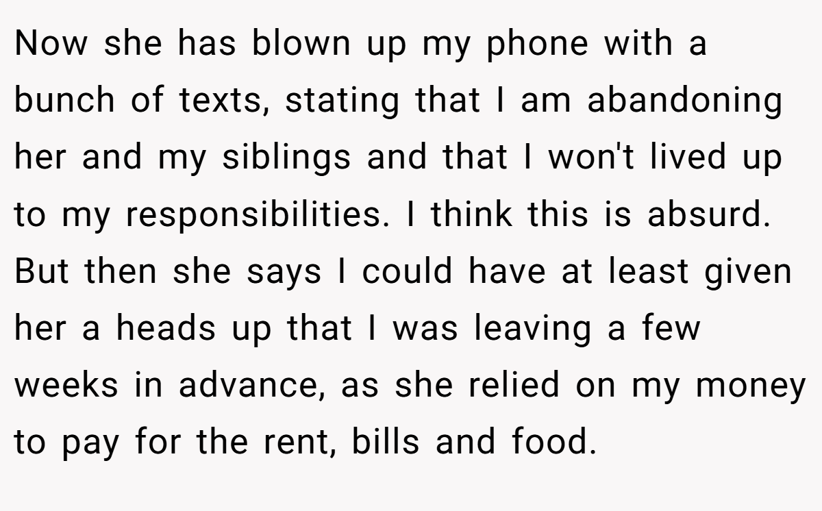 Now she has blown up my phone with a bunch of texts, stating that I am abandoning her and my siblings and that I won't lived up to my responsibilities. I think this is absurd. But then she says I could have at least given her a heads up that I was leaving a few weeks in advance, as she relied on my money to pay for the rent, bills and food.