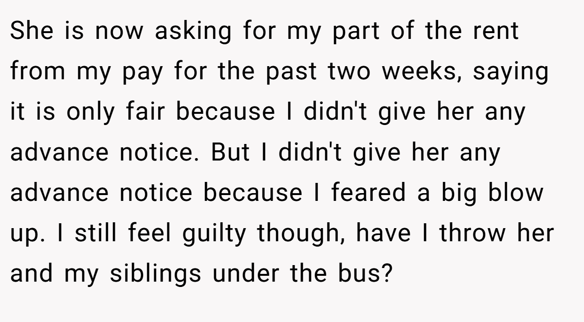 She is now asking for my part of the rent from my pay for the past two weeks, saying it is only fair because I didn't give her any advance notice. But I didn't give her any advance notice because I feared a big blow up. I still feel guilty though, have I throw her and my siblings under the bus?
