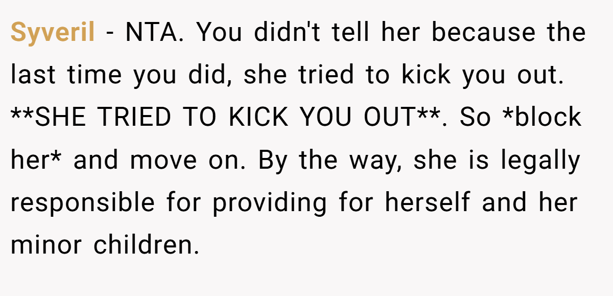 Syveril − NTA. You didn't tell her because the last time you did, she tried to kick you out. **SHE TRIED TO KICK YOU OUT**. So *block her* and move on. By the way, she is legally responsible for providing for herself and her minor children.