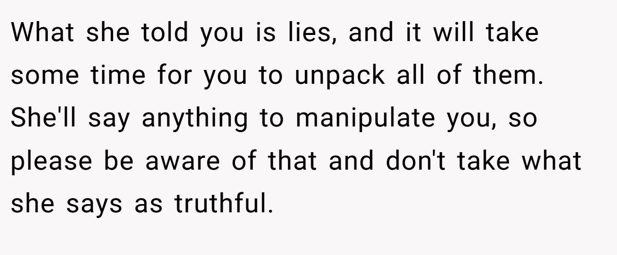 What she told you is lies, and it will take some time for you to unpack all of them. She'll say anything to manipulate you, so please be aware of that and don't take what she says as truthful.