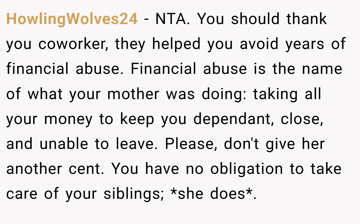 HowlingWolves24 − NTA. You should thank you coworker, they helped you avoid years of financial abuse. Financial abuse is the name of what your mother was doing: taking all your money to keep you dependant, close, and unable to leave. Please, don't give her another cent. You have no obligation to take care of your siblings; *she does*.