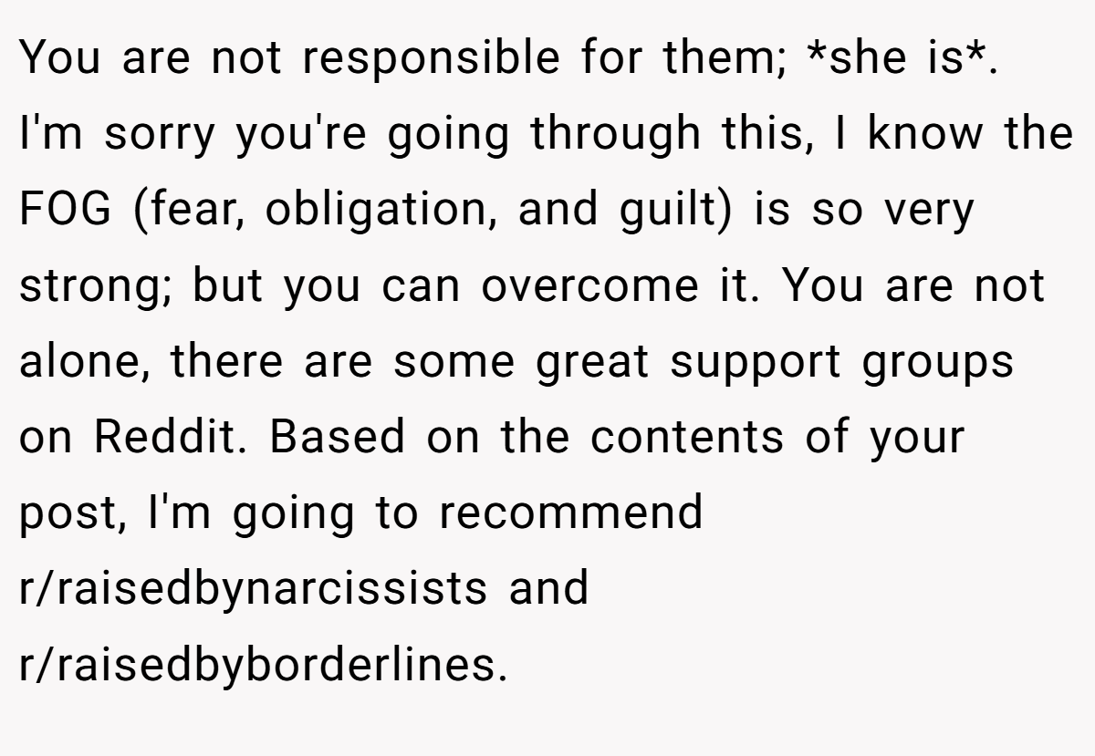 You are not responsible for them; *she is*. I'm sorry you're going through this, I know the FOG (fear, obligation, and guilt) is so very strong; but you can overcome it. You are not alone, there are some great support groups on Reddit. Based on the contents of your post, I'm going to recommend r/raisedbynarcissists and r/raisedbyborderlines.