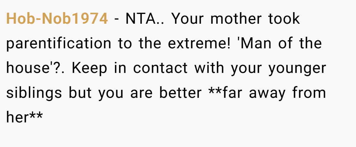 Hob-Nob1974 − NTA.. Your mother took parentification to the extreme! 'Man of the house'?. Keep in contact with your younger siblings but you are better **far away from her**