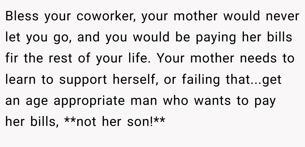Bless your coworker, your mother would never let you go, and you would be paying her bills fir the rest of your life. Your mother needs to learn to support herself, or failing that...get an age appropriate man who wants to pay her bills, **not her son!**