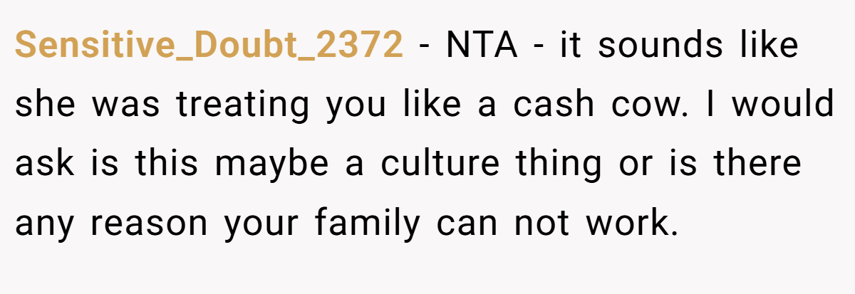 Sensitive_Doubt_2372 − NTA - it sounds like she was treating you like a cash cow. I would ask is this maybe a culture thing or is there any reason your family can not work.