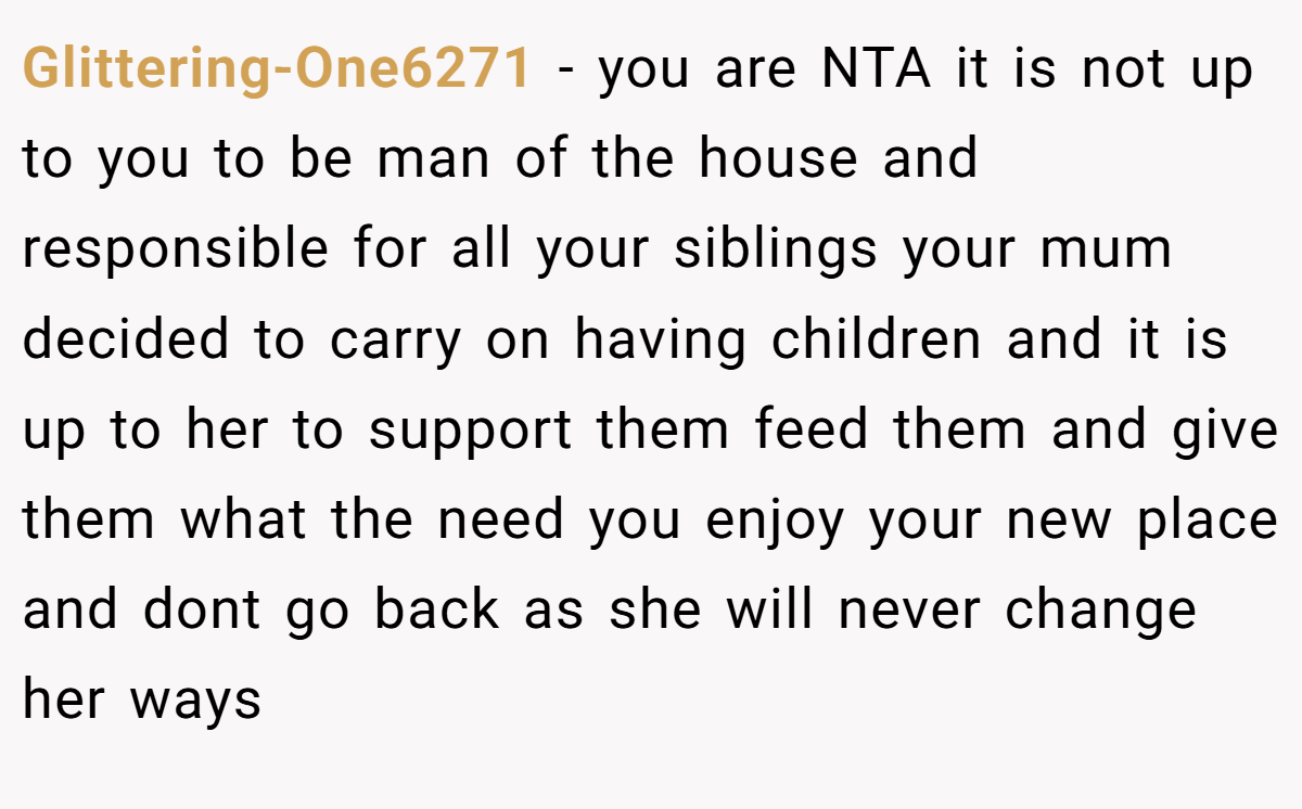 Glittering-One6271 − you are NTA it is not up to you to be man of the house and responsible for all your siblings your mum decided to carry on having children and it is up to her to support them feed them and give them what the need you enjoy your new place and dont go back as she will never change her ways