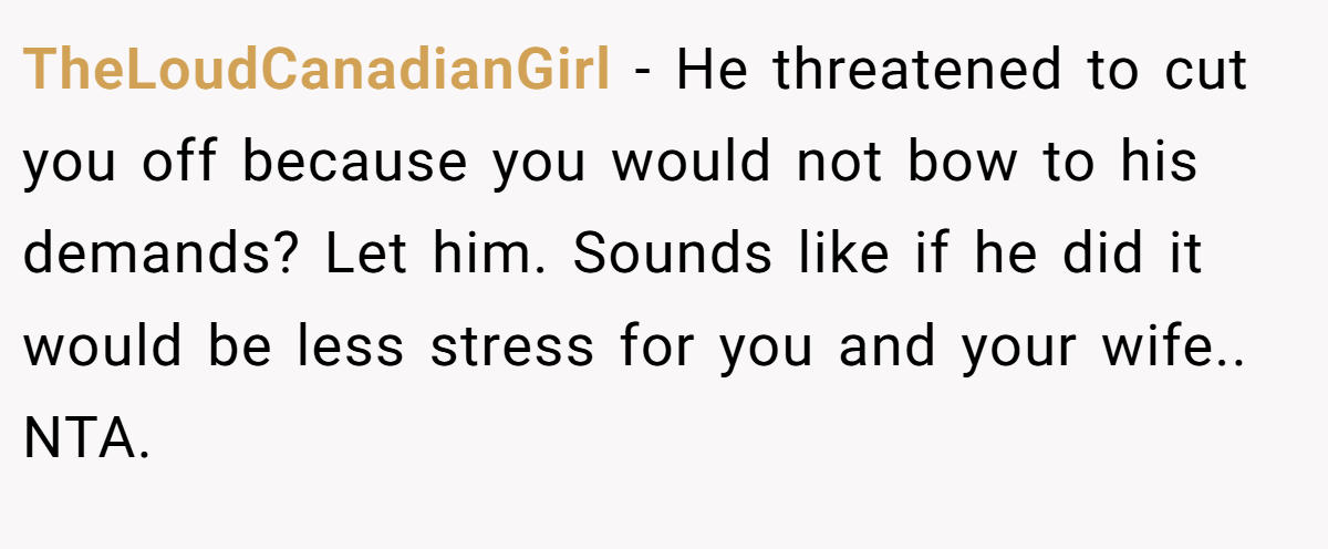 TheLoudCanadianGirl − He threatened to cut you off because you would not bow to his demands? Let him. Sounds like if he did it would be less stress for you and your wife.. NTA.