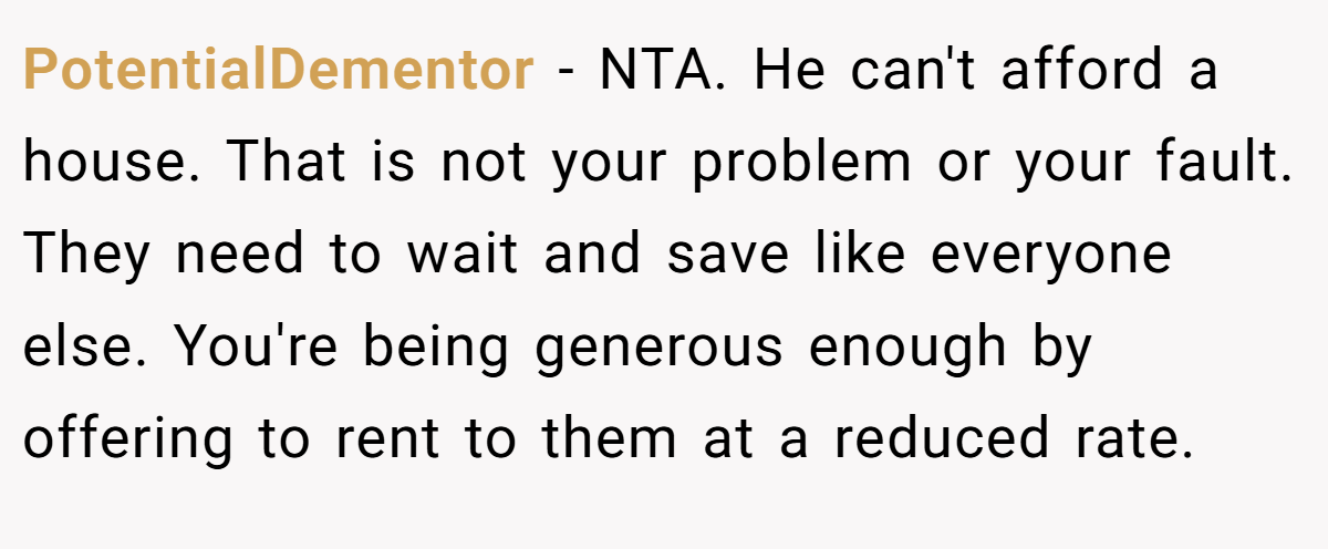 PotentialDementor − NTA. He can't afford a house. That is not your problem or your fault. They need to wait and save like everyone else. You're being generous enough by offering to rent to them at a reduced rate.