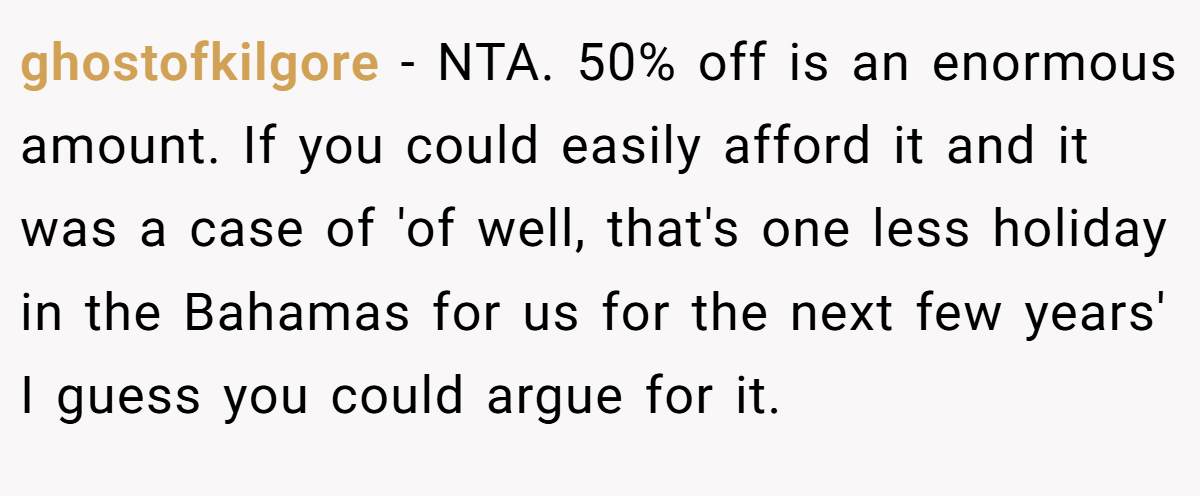 ghostofkilgore − NTA. 50% off is an enormous amount. If you could easily afford it and it was a case of 'of well, that's one less holiday in the Bahamas for us for the next few years' I guess you could argue for it.