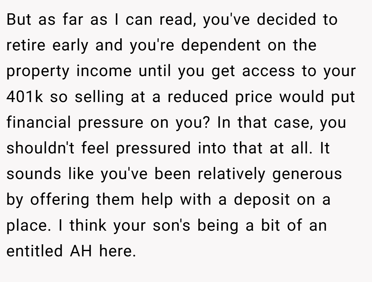 But as far as I can read, you've decided to retire early and you're dependent on the property income until you get access to your 401k so selling at a reduced price would put financial pressure on you? In that case, you shouldn't feel pressured into that at all. It sounds like you've been relatively generous by offering them help with a deposit on a place. I think your son's being a bit of an entitled AH here.