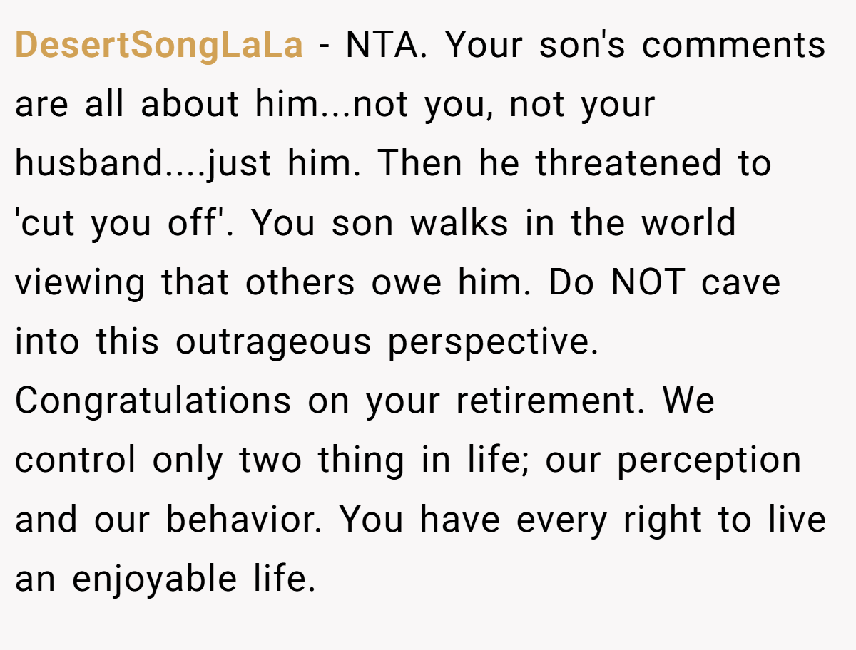 DesertSongLaLa − NTA. Your son's comments are all about him...not you, not your husband....just him. Then he threatened to 'cut you off'. You son walks in the world viewing that others owe him. Do NOT cave into this outrageous perspective. Congratulations on your retirement. We control only two thing in life; our perception and our behavior. You have every right to live an enjoyable life.