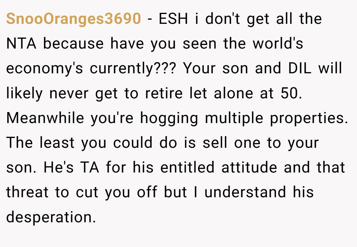 SnooOranges3690 − ESH i don't get all the NTA because have you seen the world's economy's currently??? Your son and DIL will likely never get to retire let alone at 50. Meanwhile you're hogging multiple properties. The least you could do is sell one to your son. He's TA for his entitled attitude and that threat to cut you off but I understand his desperation.