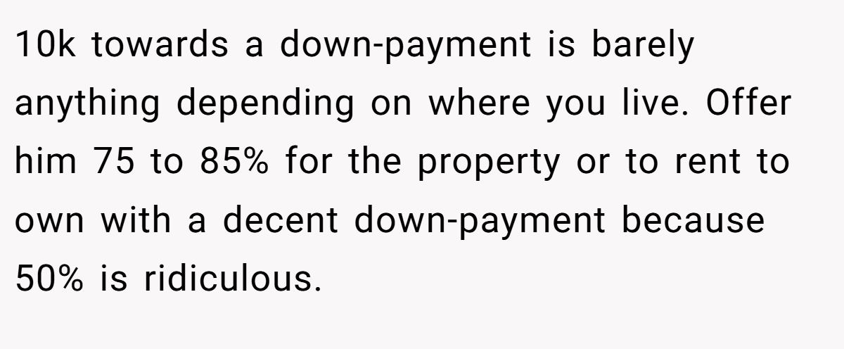 10k towards a down-payment is barely anything depending on where you live. Offer him 75 to 85% for the property or to rent to own with a decent down-payment because 50% is ridiculous.