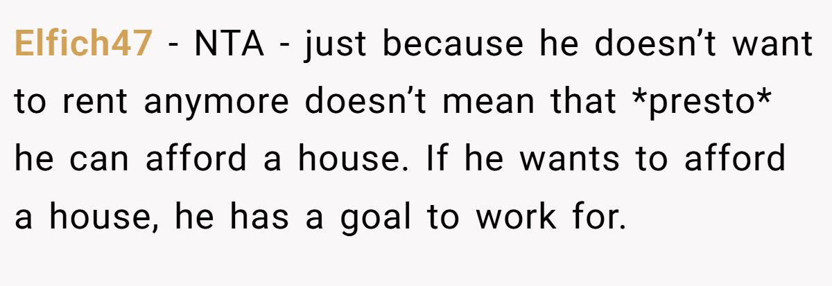 Elfich47 − NTA - just because he doesn’t want to rent anymore doesn’t mean that *presto* he can afford a house. If he wants to afford a house, he has a goal to work for.