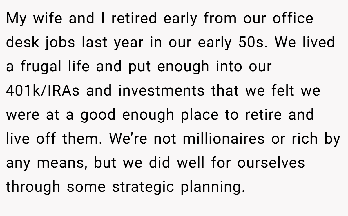 My wife and I retired early from our office desk jobs last year in our early 50s. We lived a frugal life and put enough into our 401k/IRAs and investments that we felt we were at a good enough place to retire and live off them. We’re not millionaires or rich by any means, but we did well for ourselves through some strategic planning.