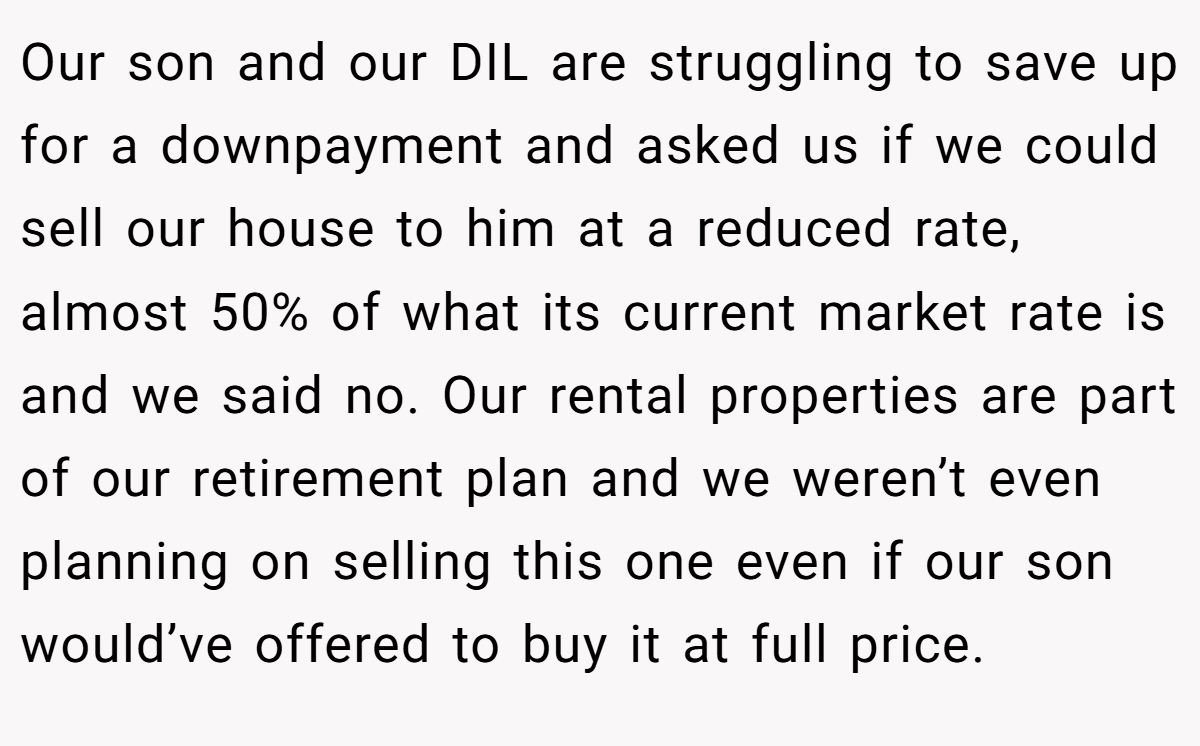 Our son and our DIL are struggling to save up for a downpayment and asked us if we could sell our house to him at a reduced rate, almost 50% of what its current market rate is and we said no. Our rental properties are part of our retirement plan and we weren’t even planning on selling this one even if our son would’ve offered to buy it at full price.