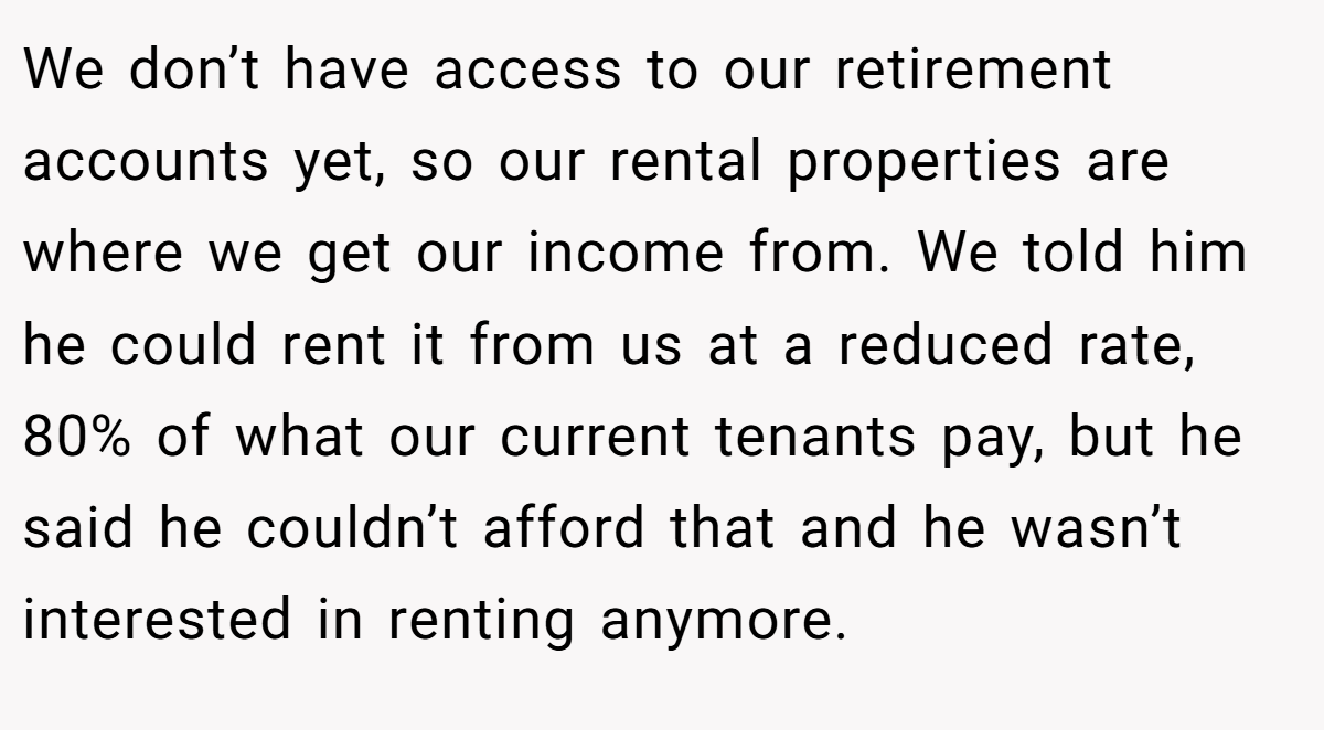 We don’t have access to our retirement accounts yet, so our rental properties are where we get our income from. We told him he could rent it from us at a reduced rate, 80% of what our current tenants pay, but he said he couldn’t afford that and he wasn’t interested in renting anymore.
