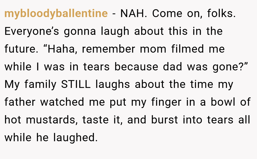 mybloodyballentine − NAH. Come on, folks. Everyone’s gonna laugh about this in the future. “Haha, remember mom filmed me while I was in tears because dad was gone?” My family STILL laughs about the time my father watched me put my finger in a bowl of hot mustards, taste it, and burst into tears all while he laughed.