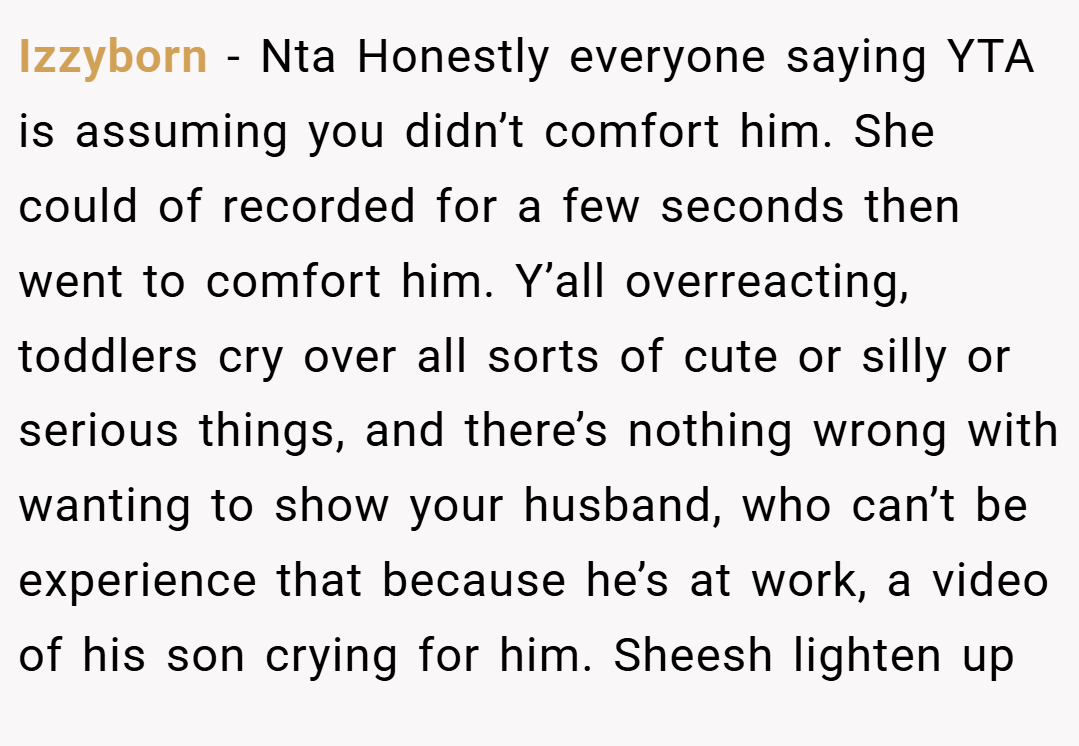 Izzyborn − Nta Honestly everyone saying YTA is assuming you didn’t comfort him. She could of recorded for a few seconds then went to comfort him. Y’all overreacting, toddlers cry over all sorts of cute or silly or serious things, and there’s nothing wrong with wanting to show your husband, who can’t be experience that because he’s at work, a video of his son crying for him. Sheesh lighten up