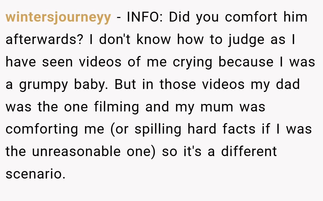 wintersjourneyy − INFO: Did you comfort him afterwards? I don't know how to judge as I have seen videos of me crying because I was a grumpy baby. But in those videos my dad was the one filming and my mum was comforting me (or spilling hard facts if I was the unreasonable one) so it's a different scenario.