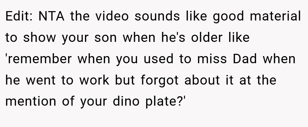 Edit: NTA the video sounds like good material to show your son when he's older like 'remember when you used to miss Dad when he went to work but forgot about it at the mention of your dino plate?'
