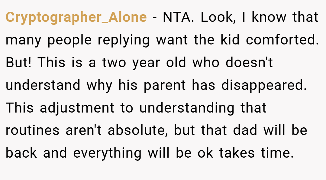 Cryptographer_Alone − NTA. Look, I know that many people replying want the kid comforted. But! This is a two year old who doesn't understand why his parent has disappeared. This adjustment to understanding that routines aren't absolute, but that dad will be back and everything will be ok takes time.