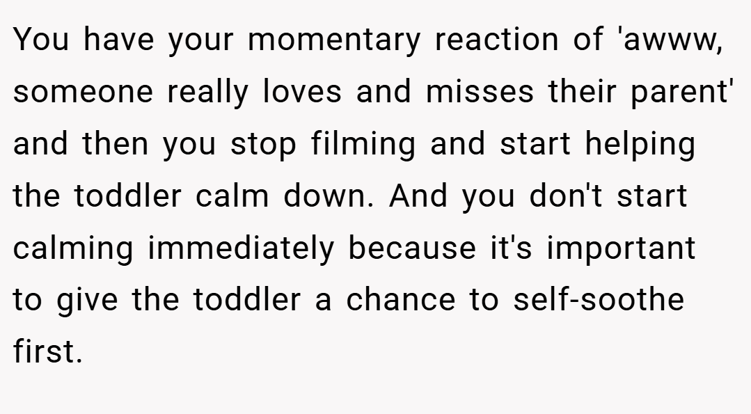 You have your momentary reaction of 'awww, someone really loves and misses their parent' and then you stop filming and start helping the toddler calm down. And you don't start calming immediately because it's important to give the toddler a chance to self-soothe first.