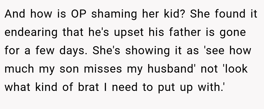 And how is OP shaming her kid? She found it endearing that he's upset his father is gone for a few days. She's showing it as 'see how much my son misses my husband' not 'look what kind of brat I need to put up with.'