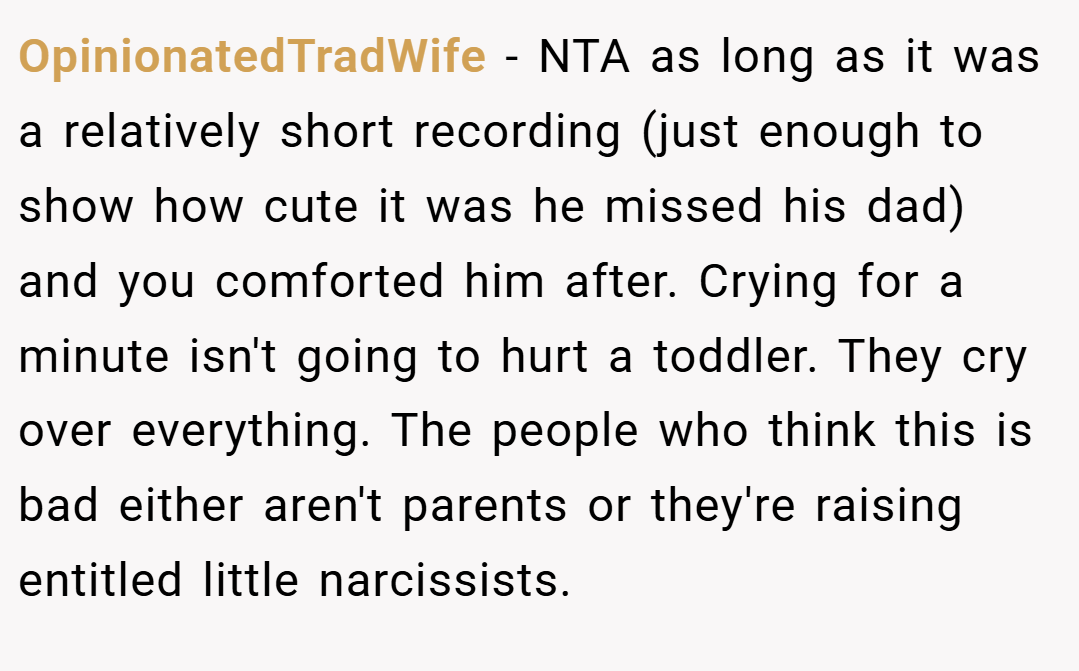 OpinionatedTradWife − NTA as long as it was a relatively short recording (just enough to show how cute it was he missed his dad) and you comforted him after. Crying for a minute isn't going to hurt a toddler. They cry over everything. The people who think this is bad either aren't parents or they're raising entitled little narcissists.