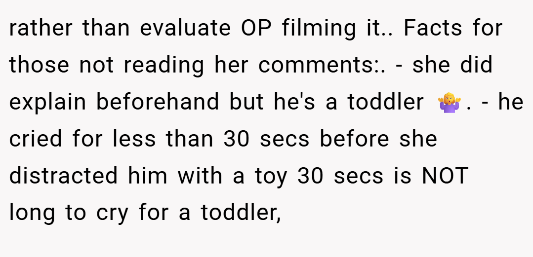 rather than evaluate OP filming it.. Facts for those not reading her comments:. - she did explain beforehand but he's a toddler 🤷‍♀️. - he cried for less than 30 secs before she distracted him with a toy 30 secs is NOT long to cry for a toddler,