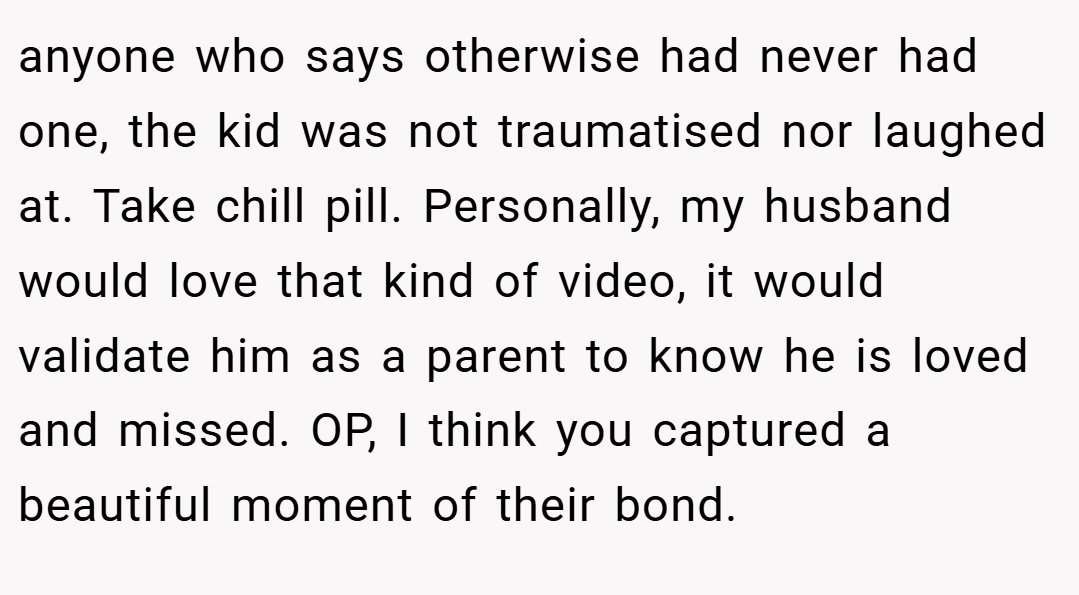 anyone who says otherwise had never had one, the kid was not traumatised nor laughed at. Take chill pill. Personally, my husband would love that kind of video, it would validate him as a parent to know he is loved and missed. OP, I think you captured a beautiful moment of their bond.