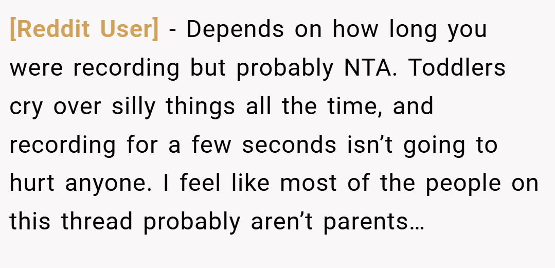 [Reddit User] − Depends on how long you were recording but probably NTA. Toddlers cry over silly things all the time, and recording for a few seconds isn’t going to hurt anyone. I feel like most of the people on this thread probably aren’t parents…