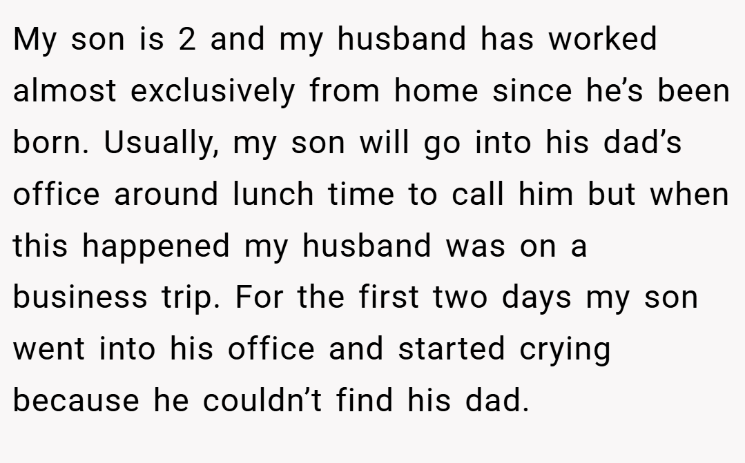 My son is 2 and my husband has worked almost exclusively from home since he’s been born. Usually, my son will go into his dad’s office around lunch time to call him but when this happened my husband was on a business trip. For the first two days my son went into his office and started crying because he couldn’t find his dad.