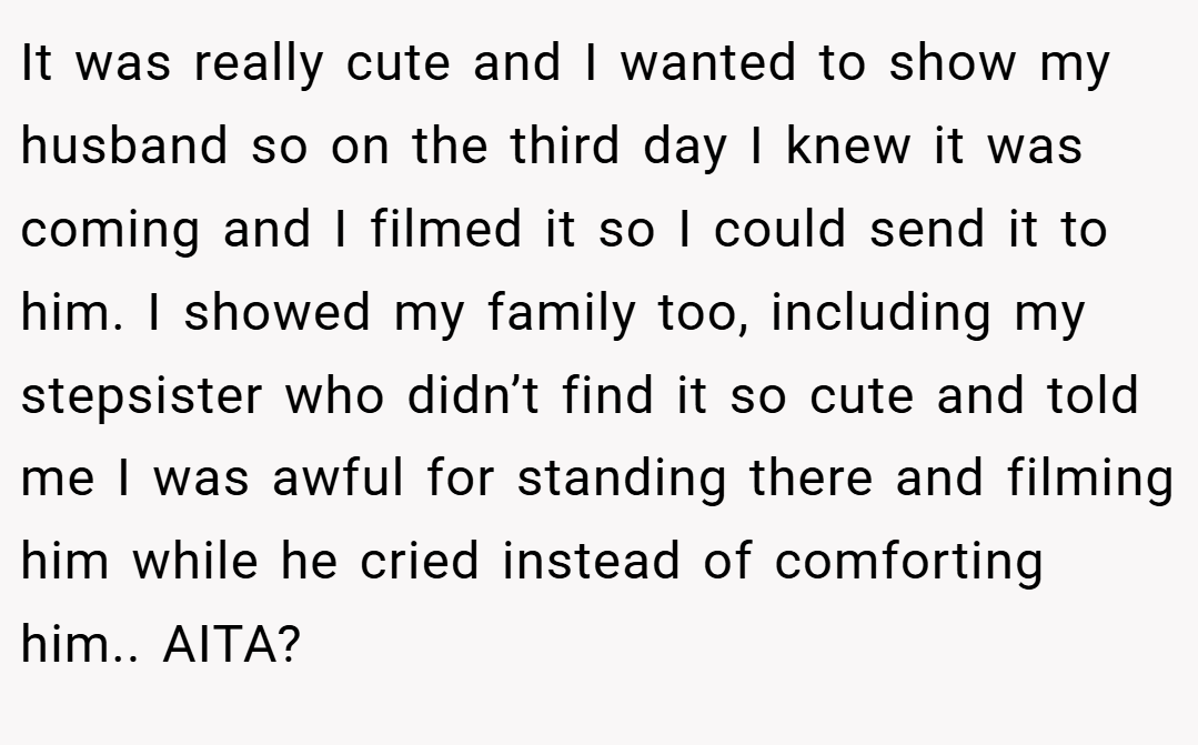 It was really cute and I wanted to show my husband so on the third day I knew it was coming and I filmed it so I could send it to him. I showed my family too, including my stepsister who didn’t find it so cute and told me I was awful for standing there and filming him while he cried instead of comforting him.. AITA?