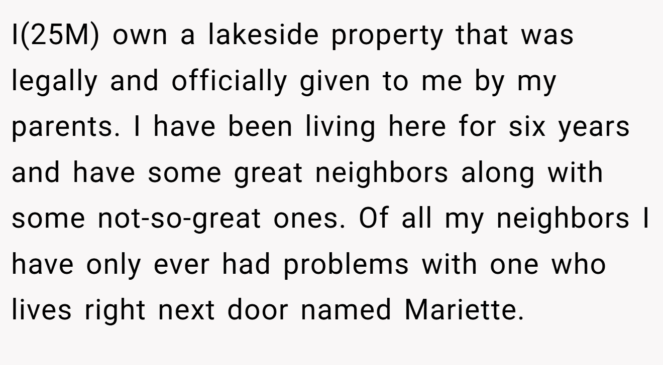 I(25M) own a lakeside property that was legally and officially given to me by my parents. I have been living here for six years and have some great neighbors along with some not-so-great ones. Of all my neighbors I have only ever had problems with one who lives right next door named Mariette.