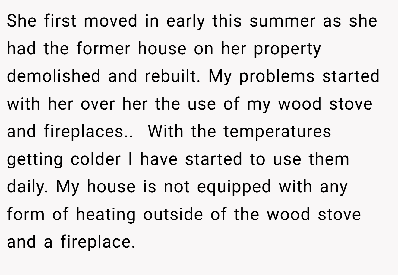 She first moved in early this summer as she had the former house on her property demolished and rebuilt. My problems started with her over her the use of my wood stove and fireplaces.. ​ With the temperatures getting colder I have started to use them daily. My house is not equipped with any form of heating outside of the wood stove and a fireplace.
