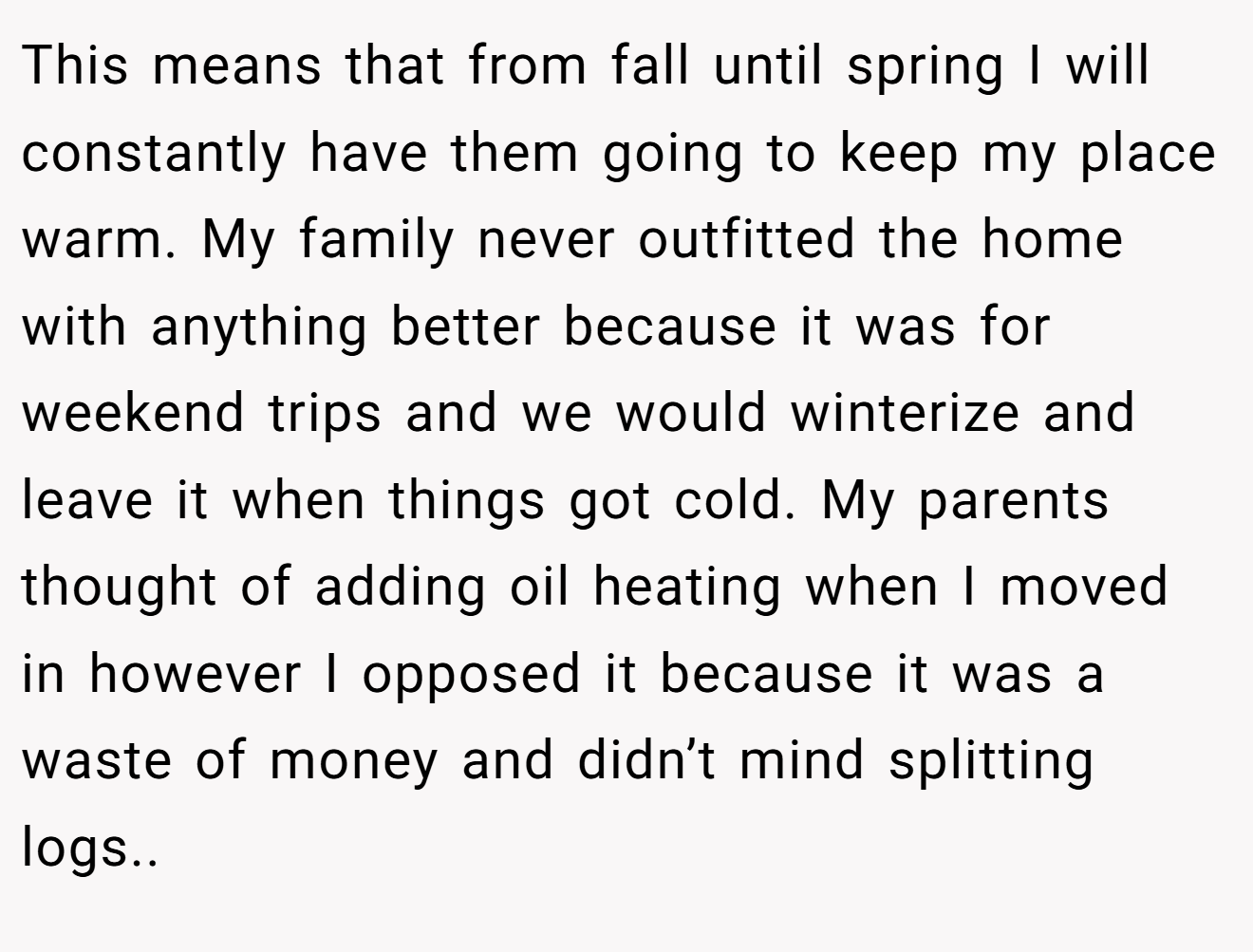 This means that from fall until spring I will constantly have them going to keep my place warm. My family never outfitted the home with anything better because it was for weekend trips and we would winterize and leave it when things got cold. My parents thought of adding oil heating when I moved in however I opposed it because it was a waste of money and didn’t mind splitting logs.. ​