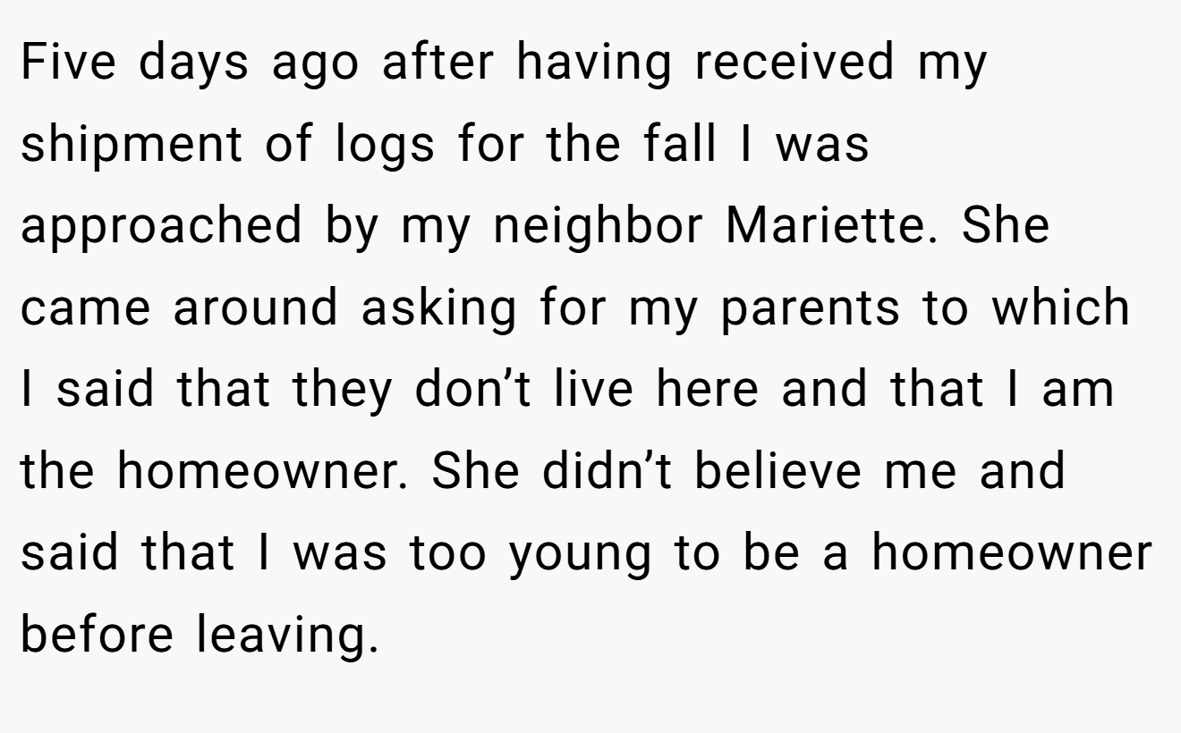 Five days ago after having received my shipment of logs for the fall I was approached by my neighbor Mariette. She came around asking for my parents to which I said that they don’t live here and that I am the homeowner. She didn’t believe me and said that I was too young to be a homeowner before leaving.